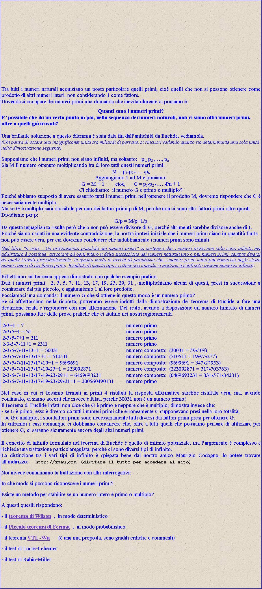 Casella di testo: Tra tutti i numeri naturali acquistano un posto particolare quelli primi, cio quelli che non si possono ottenere come prodotto di altri numeri interi, non considerando 1 come fattore.Dovendoci occupare dei numeri primi una domanda che inevitabilmente ci poniamo :Quanti sono i numeri primi?E possibile che da un certo punto in poi, nella sequenza dei numeri naturali, non ci siano altri numeri primi, oltre a quelli gi trovati? Una brillante soluzione a questo dilemma  stata data fin dallantichit da Euclide, vediamola.(Chi pensa di essere una insignificante unit tra miliardi di persone, si rincuori vedendo quanto sia determinante una sola unit nella dimostrazione seguente)Supponiamo che i numeri primi non siano infiniti, ma soltanto:   p1, p2 ,., pnSia M il numero ottenuto moltiplicando tra di loro tutti questi numeri primi:M = p1p2 . pnAggiungiamo 1 ad M e poniamo:  G = M + 1        cio,      G = p1p2 . Pn + 1Ci chiediamo:  il numero G  primo o multiplo?Poich abbiamo supposto di avere esaurito tutti i numeri primi nellottenere il prodotto M, dovremo rispondere che G  necessariamente multiplo.Ma se G  multiplo sar divisibile per uno dei fattori primi p di M, perch non ci sono altri fattori primi oltre questi. Dividiamo per p:G/p = M/p+1/pDa questa uguaglianza risulta per che p non pu essere divisore di G, perch altrimenti sarebbe divisore anche di 1. Poich siamo caduti in una evidente contraddizione, la nostra ipotesi iniziale che i numeri primi siano in quantit finita non pu essere vera, per cui dovremo concludere che indubbiamente i numeri primi sono infiniti.   (Nel libro n esp1 - Un ordinamento possibile dei numeri primi io sostengo che i numeri primi non solo sono infiniti, ma addirittura  possibile  associare ad ogni intero n della successione dei numeri naturali uno o pi numeri primi, sempre diversi da quelli trovati precedentemente. In questo modo si arriva al paradosso che i numeri primi sono pi numerosi degli stessi numeri interi di cui fanno parte.  Risultati di questo tipo si ottengono quando si mettono a confronto insiemi numerici infiniti).Riflettiamo sul teorema appena dimostrato con qualche esempio pratico.Dati i numeri primi:  2, 3, 5, 7, 11, 13, 17, 19, 23, 29, 31 , moltiplichiamo alcuni di questi, presi in successione a cominciare dal pi piccolo, e aggiungiamo 1 al loro prodotto. Facciamoci una domanda: il numero G che si ottiene in questo modo  un numero primo? Se ci affrettassimo nella risposta, potremmo essere indotti dalla dimostrazione del teorema di Euclide a fare una deduzione errata e rispondere con una affermazione. Del resto, avendo a disposizione un numero limitato di numeri primi, possiamo fare delle prove pratiche che ci aiutino nei nostri ragionamenti. 23+1 = 7                                                            		numero primo 235+1 = 31                                                       		numero primo 2357+1 = 211                                                  		numero primo 235711+1 = 2311                                           		numero primo   23571113+1 = 30031                                   		numero composto:  (30031 = 59509)                  2357111317+1 = 510511                            		numero composto:  (510511 = 1997277)         235711131719+1 = 9699691                     		numero composto:  (9699691 = 34727953) 23571113171923+1 = 223092871            		numero composto:  (223092871 = 317703763) 2357111317192329+1 = 6469693231     		numero composto:  (6469693231 = 33157134231) 235711131719232931+1 = 200560490131  	numero primoNel caso in cui ci fossimo fermati ai primi 4 risultati la risposta affermativa sarebbe risultata vera, ma, avendo continuato, ci siamo accorti che invece  falsa, perch 30031 non  un numero primo!Il teorema di Euclide infatti non dice che G  primo e neppure che  multiplo; dimostra invece che:- se G  primo, esso  diverso da tutti i numeri primi che erroneamente si supponevano presi nella loro totalit;- se G  multiplo, i suoi fattori primi sono necessariamente tutti diversi dai fattori primi presi per ottenere G. In entrambi i casi comunque ci dobbiamo convincere che, oltre a tutti quelli che possiamo pensare di utilizzare per ottenere G, ci saranno sicuramente ancora degli altri numeri primi.Il concetto di infinito formulato nel teorema di Euclide  quello di infinito potenziale, ma largomento  complesso e richiede una trattazione particolareggiata, perch ci sono diversi tipi di infinito. La distinzione tra i vari tipi di infinito  spiegata bene dal nostro amico Maurizio Codogno, lo potete trovare all'indirizzo:     http://xmau  com   (digitare il tutto per accedere al sito)Noi invece continuiamo la trattazione con altri interrogativi:In che modo si possono riconoscere i numeri primi? Esiste un metodo per stabilire se un numero intero  primo o multiplo?A questi quesiti rispondono:- il teorema di Wilson  ,  in modo deterministico- il Piccolo teorema di Fermat  ,  in modo probabilistico  - il teorema VTL -Wn      ( una mia proposta, sono graditi critiche e commenti)- il test di Lucas-Lehemer- il test di Rabin-Miller      