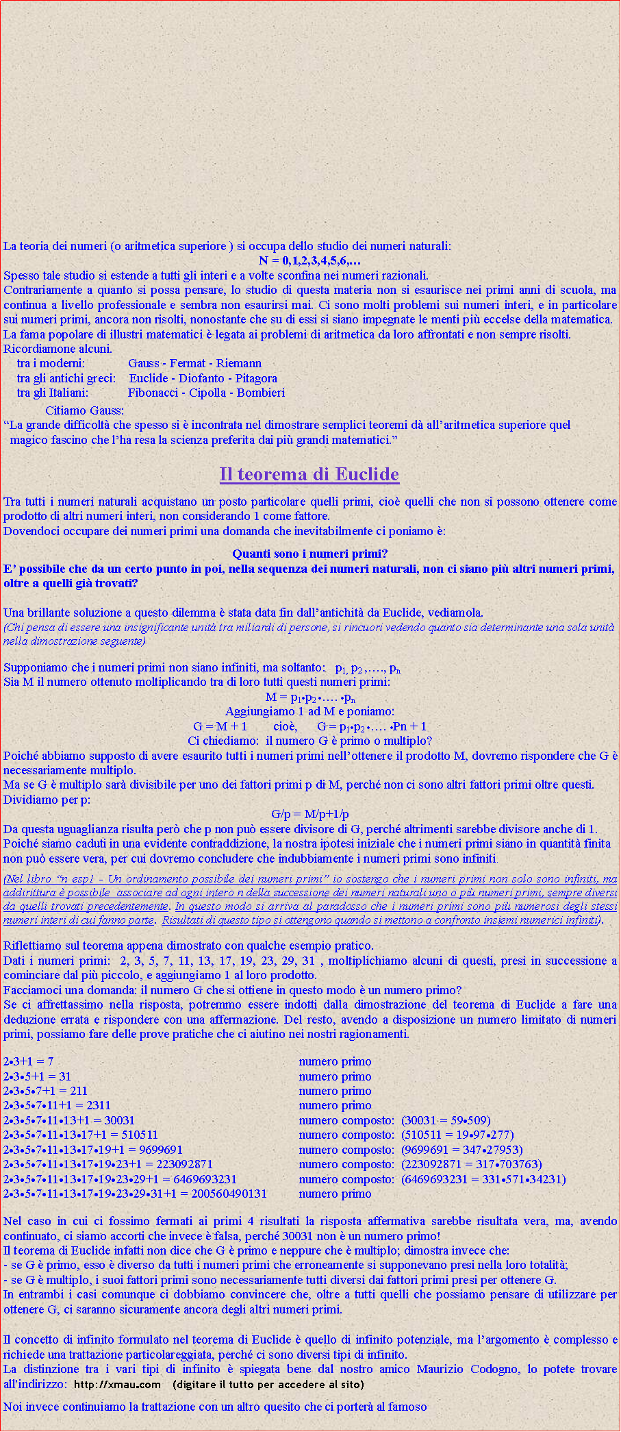 Casella di testo: La teoria dei numeri (o aritmetica superiore ) si occupa dello studio dei numeri naturali: N = 0,1,2,3,4,5,6,Spesso tale studio si estende a tutti gli interi e a volte sconfina nei numeri razionali.Contrariamente a quanto si possa pensare, lo studio di questa materia non si esaurisce nei primi anni di scuola, ma continua a livello professionale e sembra non esaurirsi mai. Ci sono molti problemi sui numeri interi, e in particolare sui numeri primi, ancora non risolti, nonostante che su di essi si siano impegnate le menti pi eccelse della matematica.La fama popolare di illustri matematici  legata ai problemi di aritmetica da loro affrontati e non sempre risolti. Ricordiamone alcuni.     tra i moderni:             Gauss - Fermat - Riemann      tra gli antichi greci:    Euclide - Diofanto - Pitagora      tra gli Italiani:            Fibonacci - Cipolla - Bombieri             Citiamo Gauss: La grande difficolt che spesso si  incontrata nel dimostrare semplici teoremi d allaritmetica superiore quel  magico fascino che lha resa la scienza preferita dai pi grandi matematici.Il teorema di EuclideTra tutti i numeri naturali acquistano un posto particolare quelli primi, cio quelli che non si possono ottenere come prodotto di altri numeri interi, non considerando 1 come fattore.Dovendoci occupare dei numeri primi una domanda che inevitabilmente ci poniamo :Quanti sono i numeri primi?E possibile che da un certo punto in poi, nella sequenza dei numeri naturali, non ci siano pi altri numeri primi, oltre a quelli gi trovati? Una brillante soluzione a questo dilemma  stata data fin dallantichit da Euclide, vediamola.(Chi pensa di essere una insignificante unit tra miliardi di persone, si rincuori vedendo quanto sia determinante una sola unit nella dimostrazione seguente)Supponiamo che i numeri primi non siano infiniti, ma soltanto:   p1, p2 ,., pnSia M il numero ottenuto moltiplicando tra di loro tutti questi numeri primi:M = p1p2 . pnAggiungiamo 1 ad M e poniamo:  G = M + 1        cio,      G = p1p2 . Pn + 1Ci chiediamo:  il numero G  primo o multiplo?Poich abbiamo supposto di avere esaurito tutti i numeri primi nellottenere il prodotto M, dovremo rispondere che G  necessariamente multiplo.Ma se G  multiplo sar divisibile per uno dei fattori primi p di M, perch non ci sono altri fattori primi oltre questi. Dividiamo per p:G/p = M/p+1/pDa questa uguaglianza risulta per che p non pu essere divisore di G, perch altrimenti sarebbe divisore anche di 1. Poich siamo caduti in una evidente contraddizione, la nostra ipotesi iniziale che i numeri primi siano in quantit finita non pu essere vera, per cui dovremo concludere che indubbiamente i numeri primi sono infiniti.   (Nel libro n esp1 - Un ordinamento possibile dei numeri primi io sostengo che i numeri primi non solo sono infiniti, ma addirittura  possibile  associare ad ogni intero n della successione dei numeri naturali uno o pi numeri primi, sempre diversi da quelli trovati precedentemente. In questo modo si arriva al paradosso che i numeri primi sono pi numerosi degli stessi numeri interi di cui fanno parte.  Risultati di questo tipo si ottengono quando si mettono a confronto insiemi numerici infiniti).Riflettiamo sul teorema appena dimostrato con qualche esempio pratico.Dati i numeri primi:  2, 3, 5, 7, 11, 13, 17, 19, 23, 29, 31 , moltiplichiamo alcuni di questi, presi in successione a cominciare dal pi piccolo, e aggiungiamo 1 al loro prodotto. Facciamoci una domanda: il numero G che si ottiene in questo modo  un numero primo? Se ci affrettassimo nella risposta, potremmo essere indotti dalla dimostrazione del teorema di Euclide a fare una deduzione errata e rispondere con una affermazione. Del resto, avendo a disposizione un numero limitato di numeri primi, possiamo fare delle prove pratiche che ci aiutino nei nostri ragionamenti.23+1 = 7                                                                         	numero primo 235+1 = 31                                                                     	numero primo 2357+1 = 211                                                            	numero primo 235711+1 = 2311                                                    	numero primo 23571113+1 = 30031                                            	numero composto:  (30031 = 59509) 2357111317+1 = 510511                                      	numero composto:  (510511 = 1997277) 235711131719+1 = 9699691                             	numero composto:  (9699691 = 34727953) 23571113171923+1 = 223092871                      	numero composto:  (223092871 = 317703763) 2357111317192329+1 = 6469693231                	numero composto:  (6469693231 = 33157134231) 235711131719232931+1 = 200560490131       	numero primo Nel caso in cui ci fossimo fermati ai primi 4 risultati la risposta affermativa sarebbe risultata vera, ma, avendo continuato, ci siamo accorti che invece  falsa, perch 30031 non  un numero primo!Il teorema di Euclide infatti non dice che G  primo e neppure che  multiplo; dimostra invece che:- se G  primo, esso  diverso da tutti i numeri primi che erroneamente si supponevano presi nella loro totalit;- se G  multiplo, i suoi fattori primi sono necessariamente tutti diversi dai fattori primi presi per ottenere G. In entrambi i casi comunque ci dobbiamo convincere che, oltre a tutti quelli che possiamo pensare di utilizzare per ottenere G, ci saranno sicuramente ancora degli altri numeri primi.Il concetto di infinito formulato nel teorema di Euclide  quello di infinito potenziale, ma largomento  complesso e richiede una trattazione particolareggiata, perch ci sono diversi tipi di infinito. La distinzione tra i vari tipi di infinito  spiegata bene dal nostro amico Maurizio Codogno, lo potete trovare all'indirizzo:  http://xmau com   (digitare il tutto per accedere al sito)Noi invece continuiamo la trattazione con un altro quesito che ci porter al famoso  